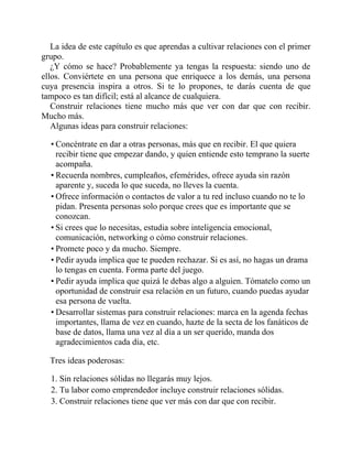 La idea de este capítulo es que aprendas a cultivar relaciones con el primer
grupo.
¿Y cómo se hace? Probablemente ya tengas la respuesta: siendo uno de
ellos. Conviértete en una persona que enriquece a los demás, una persona
cuya presencia inspira a otros. Si te lo propones, te darás cuenta de que
tampoco es tan difícil; está al alcance de cualquiera.
Construir relaciones tiene mucho más que ver con dar que con recibir.
Mucho más.
Algunas ideas para construir relaciones:
• Concéntrate en dar a otras personas, más que en recibir. El que quiera
recibir tiene que empezar dando, y quien entiende esto temprano la suerte le
acompaña.
• Recuerda nombres, cumpleaños, efemérides, ofrece ayuda sin razón
aparente y, suceda lo que suceda, no lleves la cuenta.
• Ofrece información o contactos de valor a tu red incluso cuando no te lo
pidan. Presenta personas solo porque crees que es importante que se
conozcan.
• Si crees que lo necesitas, estudia sobre inteligencia emocional,
comunicación, networking o cómo construir relaciones.
• Promete poco y da mucho. Siempre.
• Pedir ayuda implica que te pueden rechazar. Si es así, no hagas un drama ni
lo tengas en cuenta. Forma parte del juego.
• Pedir ayuda implica que quizá le debas algo a alguien. Tómatelo como una
oportunidad de construir esa relación en un futuro, cuando puedas ayudar a
esa persona de vuelta.
• Desarrollar sistemas para construir relaciones: marca en la agenda fechas
importantes, llama de vez en cuando, hazte de la secta de los fanáticos de la
base de datos, llama una vez al día a un ser querido, manda dos
agradecimientos cada día, etc.
Tres ideas poderosas:
1. Sin relaciones sólidas no llegarás muy lejos.
2. Tu labor como emprendedor incluye construir relaciones sólidas.
3. Construir relaciones tiene que ver más con dar que con recibir.
 