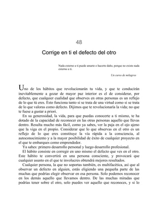 48
Corrige en ti el defecto del otro
Nada externo a ti puede amarte o hacerte daño, porque no existe nada
externo a ti.
Un curso de milagros
Uno de los hábitos que revolucionarán tu vida, y que te conducirán
inevitablemente a gozar de mayor paz interior es el de considerar, por
defecto, que cualquier cualidad que observes en otras personas es un reflejo
de lo que tú eres. Esto funciona tanto si se trata de una virtud como si se trata
de lo que valoras como defecto. Dijimos que te revolucionaría la vida; no que
te fuese a gustar a priori.
En su generosidad, la vida, para que puedas conocerte a ti mismo, te ha
dotado de la capacidad de reconocer en las otras personas aquello que llevas
dentro. Resulta mucho más fácil, como ya sabes, ver la paja en el ojo ajeno
que la viga en el propio. Considerar que lo que observas en el otro es un
reflejo de lo que eres constituye la vía rápida a la consciencia, al
autoconocimiento y a la mayor posibilidad de éxito de cualquier proyecto en
el que te embarques como emprendedor.
Ya sabes: primero desarrollo personal y luego desarrollo profesional.
El hábito consiste en corregir en uno mismo el defecto que ves en el otro.
Este hábito te convertirá en una persona consciente, y provocará que
cualquier asunto en el que te involucres obtendrá mejores resultados.
Cualquier persona, la que no soportas también, es multifacética, así que al
observar un defecto en alguien, estás eligiendo una pequeña parte de las
muchas que podrías elegir observar en esa persona. Solo podemos reconocer
en los demás aquello que llevamos dentro. De las muchas miradas que
podrías tener sobre el otro, solo puedes ver aquello que reconoces, y si lo
 