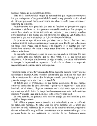 haces es porque es algo que llevas dentro.
Esto es así tanto para los rasgos de personalidad que te gustan como para
los que te disgustan. Corrige en ti el defecto del otro y potencia en ti la virtud
del otro porque, en el fondo, observes lo que observes solo puedes reconocer
una parte de ti mismo.
Probablemente estés pensando que esto no funciona así porque eres capaz
de reconocer defectos en otras personas que no llevas dentro. Por ejemplo, tú
nunca has robado ni tienes intención de hacerlo, y sin embargo muchas
personas roban, y eso es algo que sin embargo eres capaz de ver. Cuando nos
referimos a que eso es un reflejo de ti, hay varias posibilidades.
La primera es que tú seas eso que observas en hecho. En este caso,
efectivamente tú también serías una persona que roba. Puede que lo hagas en
un modo sutil. Puede que lo hagas y ni siquiera te lo cuentes así. Hay
incontables maneras de robar a otros seres humanos. Y casi infinitas de
robarte a ti mismo…
La segunda posibilidad es que tú seas esa cualidad en potencia. En este
caso, quizá eres una persona que se deja robar, o a la que roban con
frecuencia. A lo mejor el robo no es de algo material, y estamos hablando de
tu tiempo, de tu paz o de tu esperanza… Y al verlo en el otro, eres capaz de
reconocerlo en ti, aunque como sujeto pasivo.
También puede ser que haya una parte de ti a la que le gustaría robar y que no
reconoces ni asumes. Como lo que se oculta tiene que salir a la luz, pues sale
a la luz en forma de crítica a los demás por todo lo que roban (¡y que a ti te
gustaría, aunque no te atreves a reconocerlo!).
El hábito que te proponemos es que tomes conciencia de que cuando
observas cualidades de otras personas —positivas o negativas— solo estás
hablando de ti mismo. Llega un momento en la vida en el que uno se da
cuenta de que de lo único de lo que hablamos constantemente es de nosotros
mismos. Y cuando llega ese momento, todo se vuelve más fácil.
En este sentido, las personas solo son un espejo que nos muestra y nos
amplifica lo que somos.
Este hábito te proporcionará, además, una estimulante y nueva visión de
las relaciones humanas. Si sabes que los seres humanos de lo único que
hablamos cuando hablamos de los demás es de nosotros mismos, dispondrás
de una información muy valiosa cuando escuches los comentarios que otras
personas harán de tus decisiones, en especial de tus decisiones como
 