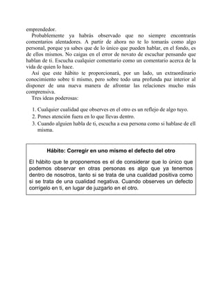 emprendedor.
Probablemente ya habrás observado que no siempre encontrarás
comentarios alentadores. A partir de ahora no te lo tomarás como algo
personal, porque ya sabes que de lo único que pueden hablar, en el fondo, es
de ellos mismos. No caigas en el error de novato de escuchar pensando que
hablan de ti. Escucha cualquier comentario como un comentario acerca de la
vida de quien lo hace.
Así que este hábito te proporcionará, por un lado, un extraordinario
conocimiento sobre ti mismo, pero sobre todo una profunda paz interior al
disponer de una nueva manera de afrontar las relaciones mucho más
comprensiva.
Tres ideas poderosas:
1. Cualquier cualidad que observes en el otro es un reflejo de algo tuyo.
2. Pones atención fuera en lo que llevas dentro.
3. Cuando alguien habla de ti, escucha a esa persona como si hablase de ella
misma.
Hábito: Corregir en uno mismo el defecto del otro
El hábito que te proponemos es el de considerar que lo único que
podemos observar en otras personas es algo que ya tenemos
dentro de nosotros, tanto si se trata de una cualidad positiva como
si se trata de una cualidad negativa. Cuando observes un defecto
corrígelo en ti, en lugar de juzgarlo en el otro.
 
