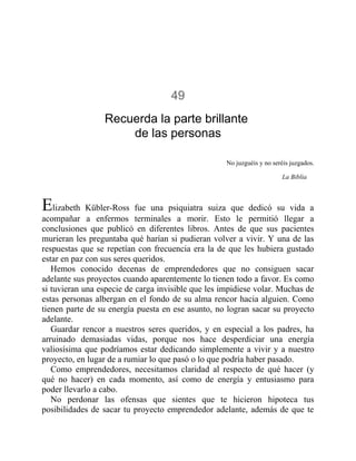 49
Recuerda la parte brillante
de las personas
No juzguéis y no seréis juzgados.
La Biblia
Elizabeth Kübler-Ross fue una psiquiatra suiza que dedicó su vida a
acompañar a enfermos terminales a morir. Esto le permitió llegar a
conclusiones que publicó en diferentes libros. Antes de que sus pacientes
murieran les preguntaba qué harían si pudieran volver a vivir. Y una de las
respuestas que se repetían con frecuencia era la de que les hubiera gustado
estar en paz con sus seres queridos.
Hemos conocido decenas de emprendedores que no consiguen sacar
adelante sus proyectos cuando aparentemente lo tienen todo a favor. Es como
si tuvieran una especie de carga invisible que les impidiese volar. Muchas de
estas personas albergan en el fondo de su alma rencor hacia alguien. Como
tienen parte de su energía puesta en ese asunto, no logran sacar su proyecto
adelante.
Guardar rencor a nuestros seres queridos, y en especial a los padres, ha
arruinado demasiadas vidas, porque nos hace desperdiciar una energía
valiosísima que podríamos estar dedicando simplemente a vivir y a nuestro
proyecto, en lugar de a rumiar lo que pasó o lo que podría haber pasado.
Como emprendedores, necesitamos claridad al respecto de qué hacer (y
qué no hacer) en cada momento, así como de energía y entusiasmo para
poder llevarlo a cabo.
No perdonar las ofensas que sientes que te hicieron hipoteca tus
posibilidades de sacar tu proyecto emprendedor adelante, además de que te
 