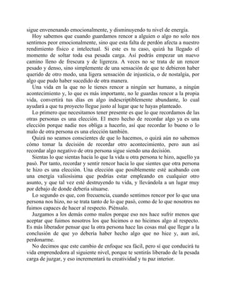 sigue envenenando emocionalmente, y disminuyendo tu nivel de energía.
Hoy sabemos que cuando guardamos rencor a alguien o algo no solo nos
sentimos peor emocionalmente, sino que esta falta de perdón afecta a nuestro
rendimiento físico e intelectual. Si este es tu caso, quizá ha llegado el
momento de soltar toda esa pesada carga. Así podrás empezar un nuevo
camino lleno de frescura y de ligereza. A veces no se trata de un rencor
pesado y denso, sino simplemente de una sensación de que te debieron haber
querido de otro modo, una ligera sensación de injusticia, o de nostalgia, por
algo que pudo haber sucedido de otra manera.
Una vida en la que no le tienes rencor a ningún ser humano, a ningún
acontecimiento y, lo que es más importante, no le guardas rencor a la propia
vida, convertirá tus días en algo indescriptiblemente abundante, lo cual
ayudará a que tu proyecto llegue justo al lugar que te hayas planteado.
Lo primero que necesitamos tener presente es que lo que recordamos de las
otras personas es una elección. El mero hecho de recordar algo ya es una
elección porque nadie nos obliga a hacerlo, así que recordar lo bueno o lo
malo de otra persona es una elección también.
Quizá no seamos conscientes de que lo hacemos, o quizá aún no sabemos
cómo tomar la decisión de recordar otro acontecimiento, pero aun así
recordar algo negativo de otra persona sigue siendo una decisión.
Sientas lo que sientas hacia lo que la vida u otra persona te hizo, aquello ya
pasó. Por tanto, recordar y sentir rencor hacia lo que sientes que otra persona
te hizo es una elección. Una elección que posiblemente esté acabando con
una energía valiosísima que podrías estar empleando en cualquier otro
asunto, y que tal vez esté destruyendo tu vida, y llevándola a un lugar muy
por debajo de donde debería situarse.
Lo segundo es que, con frecuencia, cuando sentimos rencor por lo que una
persona nos hizo, no se trata tanto de lo que pasó, como de lo que nosotros no
fuimos capaces de hacer al respecto. Piénsalo.
Juzgamos a los demás como malos porque eso nos hace sufrir menos que
aceptar que fuimos nosotros los que hicimos o no hicimos algo al respecto.
Es más liberador pensar que la otra persona hace las cosas mal que llegar a la
conclusión de que yo debería haber hecho algo que no hice y, aun así,
perdonarme.
No decimos que este cambio de enfoque sea fácil, pero sí que conducirá tu
vida emprendedora al siguiente nivel, porque te sentirás liberado de la pesada
carga de juzgar, y eso incrementará tu creatividad y tu paz interior.
 