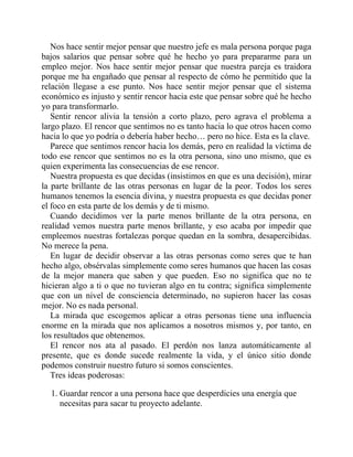 Nos hace sentir mejor pensar que nuestro jefe es mala persona porque paga
bajos salarios que pensar sobre qué he hecho yo para prepararme para un
empleo mejor. Nos hace sentir mejor pensar que nuestra pareja es traidora
porque me ha engañado que pensar al respecto de cómo he permitido que la
relación llegase a ese punto. Nos hace sentir mejor pensar que el sistema
económico es injusto y sentir rencor hacia este que pensar sobre qué he hecho
yo para transformarlo.
Sentir rencor alivia la tensión a corto plazo, pero agrava el problema a
largo plazo. El rencor que sentimos no es tanto hacia lo que otros hacen como
hacia lo que yo podría o debería haber hecho… pero no hice. Esta es la clave.
Parece que sentimos rencor hacia los demás, pero en realidad la víctima de
todo ese rencor que sentimos no es la otra persona, sino uno mismo, que es
quien experimenta las consecuencias de ese rencor.
Nuestra propuesta es que decidas (insistimos en que es una decisión), mirar
la parte brillante de las otras personas en lugar de la peor. Todos los seres
humanos tenemos la esencia divina, y nuestra propuesta es que decidas poner
el foco en esta parte de los demás y de ti mismo.
Cuando decidimos ver la parte menos brillante de la otra persona, en
realidad vemos nuestra parte menos brillante, y eso acaba por impedir que
empleemos nuestras fortalezas porque quedan en la sombra, desapercibidas.
No merece la pena.
En lugar de decidir observar a las otras personas como seres que te han
hecho algo, obsérvalas simplemente como seres humanos que hacen las cosas
de la mejor manera que saben y que pueden. Eso no significa que no te
hicieran algo a ti o que no tuvieran algo en tu contra; significa simplemente
que con un nivel de consciencia determinado, no supieron hacer las cosas
mejor. No es nada personal.
La mirada que escogemos aplicar a otras personas tiene una influencia
enorme en la mirada que nos aplicamos a nosotros mismos y, por tanto, en
los resultados que obtenemos.
El rencor nos ata al pasado. El perdón nos lanza automáticamente al
presente, que es donde sucede realmente la vida, y el único sitio donde
podemos construir nuestro futuro si somos conscientes.
Tres ideas poderosas:
1. Guardar rencor a una persona hace que desperdicies una energía que
necesitas para sacar tu proyecto adelante.
 