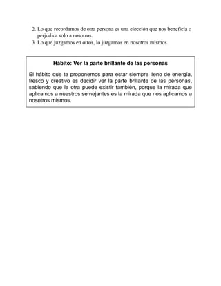 2. Lo que recordamos de otra persona es una elección que nos beneficia o
perjudica solo a nosotros.
3. Lo que juzgamos en otros, lo juzgamos en nosotros mismos.
Hábito: Ver la parte brillante de las personas
El hábito que te proponemos para estar siempre lleno de energía,
fresco y creativo es decidir ver la parte brillante de las personas,
sabiendo que la otra puede existir también, porque la mirada que
aplicamos a nuestros semejantes es la mirada que nos aplicamos a
nosotros mismos.
 