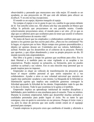 observándolo y pensando que merecemos una vida mejor. El mundo es un
ayudante, es una proyección en 3D que está ahí delante para ofrecer un
feedback. Y en esto no hay excepciones.
El mundo es un espejo, dejemos tranquilo al espejo.
No rompas el espejo si no te gusta lo que ves, cambia lo que pones delante
de él. Tan sencillo como eso. Ahí afuera solo hay una pantalla en blanco que
refleja la película que proyectamos en esa pantalla neutra. Cuando
colectivamente proyectamos amor, el mundo pasa a ser otro. ¿O es que es
algo que ya sabemos pero que ocultamos para no tener que asumir el esfuerzo
de responsabilizarnos de nuestra vida?
No trates de hacer que tus empleados y colaboradores cambien para que se
ajusten a los guiones que has escrito para ellos. ¿Para eso los contrataste? No
lo hagas, ni siquiera por su bien. Mejor rompe esos guiones preestablecidos y
déjales ser quienes desean ser. Contrátalos por sus valores, habilidades y
actitud. Permite que los desarrollen en el contexto de tu proyecto. Permite
que aporten, y que elijan abandonarlo y crear su propio proyecto un día. El
mundo necesita más emprendedores.
Haz libre a la gente y rompe los guiones que escribiste para ellos. Eso te
dará libertad a ti también para no estar vigilando si se acoplan a tus
expectativas. Puedes mejorar su actuación, su formación, pero no puedes
cambiar su actitud y sus valores. Eso es una elección muy personal que se
puede inspirar pero no imponer.
Emprender es elegir un vehículo de transformación (tu proyecto) para
hacer el mayor cambio personal al que seréis expuestos tú y tus
colaboradores. Ayudar a otros es una voluntad universal que encierra un
regalo muy particular: ayudarse a uno mismo. La búsqueda de la felicidad es
iluminación egoísta que implica una condición generosa: conseguir la
felicidad apoyando la felicidad de los demás. Emprendedor: todo lo que das
te lo das a ti mismo. Todo lo que escatimas te lo quitas a ti también.
Emprender implica un aprendizaje intelectual de muchas disciplinas y
habilidades, pero también es una enseñanza para el corazón. Tiene su mística.
Durante la aventura empresarial, habrá que desarrollar muchas actitudes y
cualidades personales para poder lograr el éxito. No es tanto lo que
consigues, sino en quién te conviertes en ese proceso. Porque el éxito viene y
va, pero la clase de persona que uno acaba siendo estará en el equipaje
personal para siempre.
Cuando empiezas tu proyecto crees que cambiarás el mundo y afectarás a
 