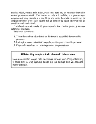 muchas vidas, cuantas más mejor, y así será; pero hay un resultado implícito
en ese proceso de servir. Y es que te servirás a ti también, y la persona que
empezó será muy distinta a la que llega a la meta. La meta es servir con tu
emprendimiento, pero algo ocurre por el camino de igual importancia: el
servidor se sirve sirviendo.
O dicho de otro de modo: tú ganas cuando tus clientes ganan, y no nos
referimos al dinero.
Tres ideas poderosas:
1. Tratar de cambiar a los demás es disfrazar la necesidad de un cambio
personal.
2. La inspiración es más efectiva que la presión para el cambio personal.
3. Emprender conlleva un cambio personal sin precedentes.
Hábito: Hoy acepta a todo el mundo tal como es
No es su cambio lo que más necesitas, sino el tuyo. Pregúntate hoy
y cada día: «¿Qué cambio busco en los demás que yo necesito
hacer antes?».
 