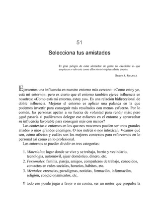 51
Selecciona tus amistades
El gran peligro de estar alrededor de gente no excelente es que
empiezas a volverte como ellos sin ni siquiera darte cuenta.
ROBIN S. SHARMA
Ejercemos una influencia en nuestro entorno más cercano: «Como estoy yo,
está mi entorno»; pero es cierto que el entorno también ejerce influencia en
nosotros: «Como está mi entorno, estoy yo». Es una relación bidireccional de
doble influencia. Mejorar el entorno es aplicar una palanca en la que
podemos invertir para conseguir más resultados con menos esfuerzo. Por lo
común, las personas apelan a su fuerza de voluntad para rendir más; pero
¿qué pasaría si pudiéramos delegar ese esfuerzo en el entorno y aprovechar
su influencia favorable para conseguir más con menos?
Los contextos o entornos en los que nos movemos pueden ser unos grandes
aliados o unos grandes enemigos. O nos nutren o nos intoxican. Veamos qué
son, cómo afectan y cuáles son los mejores contextos para reforzarnos en lo
personal así como en lo profesional.
Los entornos se pueden dividir en tres categorías:
1. Materiales: lugar donde se vive y se trabaja, barrio y vecindario,
tecnología, automóvil, ajuar doméstico, dinero, etc.
2. Personales: familia, pareja, amigos, compañeros de trabajo, conocidos,
contactos en redes sociales, horarios, hábitos, etc.
3. Mentales: creencias, paradigmas, noticias, formación, información,
religión, condicionamientos, etc.
Y todo eso puede jugar a favor o en contra, ser un motor que propulse la
 