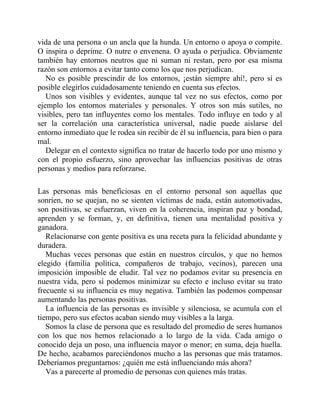 vida de una persona o un ancla que la hunda. Un entorno o apoya o compite.
O inspira o deprime. O nutre o envenena. O ayuda o perjudica. Obviamente
también hay entornos neutros que ni suman ni restan, pero por esa misma
razón son entornos a evitar tanto como los que nos perjudican.
No es posible prescindir de los entornos, ¡están siempre ahí!, pero sí es
posible elegirlos cuidadosamente teniendo en cuenta sus efectos.
Unos son visibles y evidentes, aunque tal vez no sus efectos, como por
ejemplo los entornos materiales y personales. Y otros son más sutiles, no
visibles, pero tan influyentes como los mentales. Todo influye en todo y al
ser la correlación una característica universal, nadie puede aislarse del
entorno inmediato que le rodea sin recibir de él su influencia, para bien o para
mal.
Delegar en el contexto significa no tratar de hacerlo todo por uno mismo y
con el propio esfuerzo, sino aprovechar las influencias positivas de otras
personas y medios para reforzarse.
Las personas más beneficiosas en el entorno personal son aquellas que
sonríen, no se quejan, no se sienten víctimas de nada, están automotivadas,
son positivas, se esfuerzan, viven en la coherencia, inspiran paz y bondad,
aprenden y se forman, y, en definitiva, tienen una mentalidad positiva y
ganadora.
Relacionarse con gente positiva es una receta para la felicidad abundante y
duradera.
Muchas veces personas que están en nuestros círculos, y que no hemos
elegido (familia política, compañeros de trabajo, vecinos), parecen una
imposición imposible de eludir. Tal vez no podamos evitar su presencia en
nuestra vida, pero sí podemos minimizar su efecto e incluso evitar su trato
frecuente si su influencia es muy negativa. También las podemos compensar
aumentando las personas positivas.
La influencia de las personas es invisible y silenciosa, se acumula con el
tiempo, pero sus efectos acaban siendo muy visibles a la larga.
Somos la clase de persona que es resultado del promedio de seres humanos
con los que nos hemos relacionado a lo largo de la vida. Cada amigo o
conocido deja un poso, una influencia mayor o menor; en suma, deja huella.
De hecho, acabamos pareciéndonos mucho a las personas que más tratamos.
Deberíamos preguntarnos: ¿quién me está influenciando más ahora?
Vas a parecerte al promedio de personas con quienes más tratas.
 