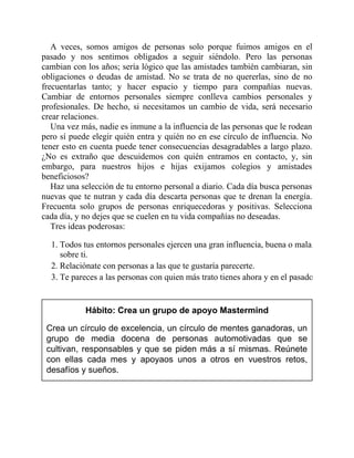 A veces, somos amigos de personas solo porque fuimos amigos en el
pasado y nos sentimos obligados a seguir siéndolo. Pero las personas
cambian con los años; sería lógico que las amistades también cambiaran, sin
obligaciones o deudas de amistad. No se trata de no quererlas, sino de no
frecuentarlas tanto; y hacer espacio y tiempo para compañías nuevas.
Cambiar de entornos personales siempre conlleva cambios personales y
profesionales. De hecho, si necesitamos un cambio de vida, será necesario
crear relaciones.
Una vez más, nadie es inmune a la influencia de las personas que le rodean
pero sí puede elegir quién entra y quién no en ese círculo de influencia. No
tener esto en cuenta puede tener consecuencias desagradables a largo plazo.
¿No es extraño que descuidemos con quién entramos en contacto, y, sin
embargo, para nuestros hijos e hijas exijamos colegios y amistades
beneficiosos?
Haz una selección de tu entorno personal a diario. Cada día busca personas
nuevas que te nutran y cada día descarta personas que te drenan la energía.
Frecuenta solo grupos de personas enriquecedoras y positivas. Selecciona
cada día, y no dejes que se cuelen en tu vida compañías no deseadas.
Tres ideas poderosas:
1. Todos tus entornos personales ejercen una gran influencia, buena o mala,
sobre ti.
2. Relaciónate con personas a las que te gustaría parecerte.
3. Te pareces a las personas con quien más trato tienes ahora y en el pasado.
Hábito: Crea un grupo de apoyo Mastermind
Crea un círculo de excelencia, un círculo de mentes ganadoras, un
grupo de media docena de personas automotivadas que se
cultivan, responsables y que se piden más a sí mismas. Reúnete
con ellas cada mes y apoyaos unos a otros en vuestros retos,
desafíos y sueños.
 