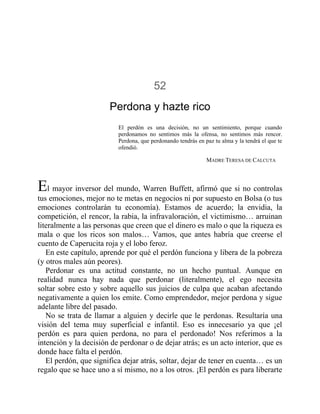 52
Perdona y hazte rico
El perdón es una decisión, no un sentimiento, porque cuando
perdonamos no sentimos más la ofensa, no sentimos más rencor.
Perdona, que perdonando tendrás en paz tu alma y la tendrá el que te
ofendió.
MADRE TERESA DE CALCUTA
El mayor inversor del mundo, Warren Buffett, afirmó que si no controlas
tus emociones, mejor no te metas en negocios ni por supuesto en Bolsa (o tus
emociones controlarán tu economía). Estamos de acuerdo; la envidia, la
competición, el rencor, la rabia, la infravaloración, el victimismo… arruinan
literalmente a las personas que creen que el dinero es malo o que la riqueza es
mala o que los ricos son malos… Vamos, que antes habría que creerse el
cuento de Caperucita roja y el lobo feroz.
En este capítulo, aprende por qué el perdón funciona y libera de la pobreza
(y otros males aún peores).
Perdonar es una actitud constante, no un hecho puntual. Aunque en
realidad nunca hay nada que perdonar (literalmente), el ego necesita
soltar sobre esto y sobre aquello sus juicios de culpa que acaban afectando
negativamente a quien los emite. Como emprendedor, mejor perdona y sigue
adelante libre del pasado.
No se trata de llamar a alguien y decirle que le perdonas. Resultaría una
visión del tema muy superficial e infantil. Eso es innecesario ya que ¡el
perdón es para quien perdona, no para el perdonado! Nos referimos a la
intención y la decisión de perdonar o de dejar atrás; es un acto interior, que es
donde hace falta el perdón.
El perdón, que significa dejar atrás, soltar, dejar de tener en cuenta… es un
regalo que se hace uno a sí mismo, no a los otros. ¡El perdón es para liberarte
 