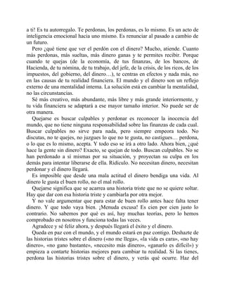 a ti! Es tu autorregalo. Te perdonas, los perdonas, es lo mismo. Es un acto de
inteligencia emocional hacia uno mismo. Es renunciar al pasado a cambio de
un futuro.
Pero ¿qué tiene que ver el perdón con el dinero? Mucho, atiende. Cuanto
más perdonas, más sueltas, más dinero ganas y te permites recibir. Porque
cuando te quejas (de la economía, de tus finanzas, de los bancos, de
Hacienda, de tu nómina, de tu trabajo, del jefe, de la crisis, de los ricos, de los
impuestos, del gobierno, del dinero…), te centras en efectos y nada más, no
en las causas de tu realidad financiera. El mundo y el dinero son un reflejo
externo de una mentalidad interna. La solución está en cambiar la mentalidad,
no las circunstancias.
Sé más creativo, más abundante, más libre y más grande interiormente, y
tu vida financiera se adaptará a ese mayor tamaño interior. No puede ser de
otra manera.
Quejarse es buscar culpables y perdonar es reconocer la inocencia del
mundo, que no tiene ninguna responsabilidad sobre las finanzas de cada cual.
Buscar culpables no sirve para nada, pero siempre empeora todo. No
discutas, no te quejes, no juzgues lo que no te gusta, no castigues… perdona,
o lo que es lo mismo, acepta. Y todo eso se irá a otro lado. Ahora bien, ¿qué
hace la gente sin dinero? Exacto, se quejan de todo. Buscan culpables. No se
han perdonado a sí mismas por su situación, y proyectan su culpa en los
demás para intentar liberarse de ella. Ridículo. No necesitan dinero, necesitan
perdonar y el dinero llegará.
Es imposible que desde una mala actitud el dinero bendiga una vida. Al
dinero le gusta el buen rollo, no el mal rollo.
Quejarse significa que se acarrea una historia triste que no se quiere soltar.
Hay que dar con esa historia triste y cambiarla por otra mejor.
Y no vale argumentar que para estar de buen rollo antes hace falta tener
dinero. Y que todo vaya bien. ¡Menuda excusa! Es cien por cien justo lo
contrario. No sabemos por qué es así, hay muchas teorías, pero lo hemos
comprobado en nosotros y funciona todas las veces.
Agradece y sé feliz ahora, y después llegará el éxito y el dinero.
Queda en paz con el mundo, y el mundo estará en paz contigo. Deshazte de
las historias tristes sobre el dinero («no me llega», «la vida es cara», «no hay
dinero», «no gano bastante», «necesito más dinero», «ganarlo es difícil») y
empieza a contarte historias mejores para cambiar tu realidad. Si las tienes,
perdona las historias tristes sobre el dinero, y verás qué ocurre. Haz del
 
