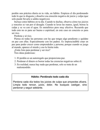 perdón una práctica diaria en tu vida, un hábito. Empieza el día perdonando
todo lo que te disgusta y disuelve esa emoción negativa de juicio y culpa (que
solo puede llevarte a saldos negativos).
Incluye estos hábitos en tu día. Cuando te duchas, observa cómo tus juicios
y rencores se van por el desagüe. Cuando te lavas las manos, igual, borras la
culpa y se va con el agua. Es metafórico pero muy efectivo. Recuerda que
todo esto no es para ser bueno o espiritual; en este caso en concreto es para
ser rico.
Perdona y sé rico.
Piensa en todas las personas con las que tengas algo pendiente y quédate
en paz con ellas. Especialmente con los padres. Es imprescindible estar en
paz para poder crecer como emprendedor y persona; porque cuando se juzga
al mundo, aparece el miedo y eso lo limita todo.
¿Estás listo para perdonar y ser rico?
Tres ideas poderosas:
1. El perdón es un autorregalo que proporciona paz.
2. Perdonar el dinero es borrar todas las creencias negativas sobre él.
3. En realidad, nunca hay nada que perdonar, solo se trata de un
malentendido.
Hábito: Perdónalo todo cada día
Perdona cada día todos los juicios de culpa que proyectes afuera.
Limpia todo rencor, juicio, dolor. No busques castigar, sino
perdonar y seguir adelante.
 