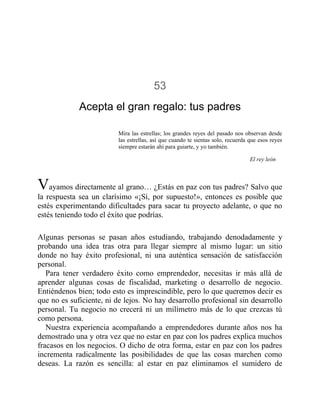53
Acepta el gran regalo: tus padres
Mira las estrellas; los grandes reyes del pasado nos observan desde
las estrellas, así que cuando te sientas solo, recuerda que esos reyes
siempre estarán ahí para guiarte, y yo también.
El rey león
Vayamos directamente al grano… ¿Estás en paz con tus padres? Salvo que
la respuesta sea un clarísimo «¡Sí, por supuesto!», entonces es posible que
estés experimentando dificultades para sacar tu proyecto adelante, o que no
estés teniendo todo el éxito que podrías.
Algunas personas se pasan años estudiando, trabajando denodadamente y
probando una idea tras otra para llegar siempre al mismo lugar: un sitio
donde no hay éxito profesional, ni una auténtica sensación de satisfacción
personal.
Para tener verdadero éxito como emprendedor, necesitas ir más allá de
aprender algunas cosas de fiscalidad, marketing o desarrollo de negocio.
Entiéndenos bien; todo esto es imprescindible, pero lo que queremos decir es
que no es suficiente, ni de lejos. No hay desarrollo profesional sin desarrollo
personal. Tu negocio no crecerá ni un milímetro más de lo que crezcas tú
como persona.
Nuestra experiencia acompañando a emprendedores durante años nos ha
demostrado una y otra vez que no estar en paz con los padres explica muchos
fracasos en los negocios. O dicho de otra forma, estar en paz con los padres
incrementa radicalmente las posibilidades de que las cosas marchen como
deseas. La razón es sencilla: al estar en paz eliminamos el sumidero de
 