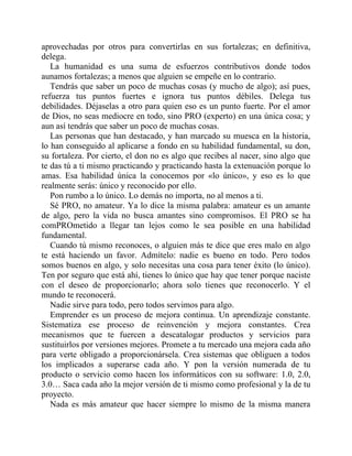 aprovechadas por otros para convertirlas en sus fortalezas; en definitiva,
delega.
La humanidad es una suma de esfuerzos contributivos donde todos
aunamos fortalezas; a menos que alguien se empeñe en lo contrario.
Tendrás que saber un poco de muchas cosas (y mucho de algo); así pues,
refuerza tus puntos fuertes e ignora tus puntos débiles. Delega tus
debilidades. Déjaselas a otro para quien eso es un punto fuerte. Por el amor
de Dios, no seas mediocre en todo, sino PRO (experto) en una única cosa; y
aun así tendrás que saber un poco de muchas cosas.
Las personas que han destacado, y han marcado su muesca en la historia,
lo han conseguido al aplicarse a fondo en su habilidad fundamental, su don,
su fortaleza. Por cierto, el don no es algo que recibes al nacer, sino algo que
te das tú a ti mismo practicando y practicando hasta la extenuación porque lo
amas. Esa habilidad única la conocemos por «lo único», y eso es lo que
realmente serás: único y reconocido por ello.
Pon rumbo a lo único. Lo demás no importa, no al menos a ti.
Sé PRO, no amateur. Ya lo dice la misma palabra: amateur es un amante
de algo, pero la vida no busca amantes sino compromisos. El PRO se ha
comPROmetido a llegar tan lejos como le sea posible en una habilidad
fundamental.
Cuando tú mismo reconoces, o alguien más te dice que eres malo en algo
te está haciendo un favor. Admítelo: nadie es bueno en todo. Pero todos
somos buenos en algo, y solo necesitas una cosa para tener éxito (lo único).
Ten por seguro que está ahí, tienes lo único que hay que tener porque naciste
con el deseo de proporcionarlo; ahora solo tienes que reconocerlo. Y el
mundo te reconocerá.
Nadie sirve para todo, pero todos servimos para algo.
Emprender es un proceso de mejora continua. Un aprendizaje constante.
Sistematiza ese proceso de reinvención y mejora constantes. Crea
mecanismos que te fuercen a descatalogar productos y servicios para
sustituirlos por versiones mejores. Promete a tu mercado una mejora cada año
para verte obligado a proporcionársela. Crea sistemas que obliguen a todos
los implicados a superarse cada año. Y pon la versión numerada de tu
producto o servicio como hacen los informáticos con su software: 1.0, 2.0,
3.0… Saca cada año la mejor versión de ti mismo como profesional y la de tu
proyecto.
Nada es más amateur que hacer siempre lo mismo de la misma manera
 