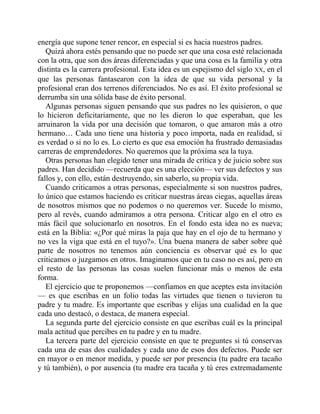 energía que supone tener rencor, en especial si es hacia nuestros padres.
Quizá ahora estés pensando que no puede ser que una cosa esté relacionada
con la otra, que son dos áreas diferenciadas y que una cosa es la familia y otra
distinta es la carrera profesional. Esta idea es un espejismo del siglo XX, en el
que las personas fantasearon con la idea de que su vida personal y la
profesional eran dos terrenos diferenciados. No es así. El éxito profesional se
derrumba sin una sólida base de éxito personal.
Algunas personas siguen pensando que sus padres no les quisieron, o que
lo hicieron deficitariamente, que no les dieron lo que esperaban, que les
arruinaron la vida por una decisión que tomaron, o que amaron más a otro
hermano… Cada uno tiene una historia y poco importa, nada en realidad, si
es verdad o si no lo es. Lo cierto es que esa emoción ha frustrado demasiadas
carreras de emprendedores. No queremos que la próxima sea la tuya.
Otras personas han elegido tener una mirada de crítica y de juicio sobre sus
padres. Han decidido —recuerda que es una elección— ver sus defectos y sus
fallos y, con ello, están destruyendo, sin saberlo, su propia vida.
Cuando criticamos a otras personas, especialmente si son nuestros padres,
lo único que estamos haciendo es criticar nuestras áreas ciegas, aquellas áreas
de nosotros mismos que no podemos o no queremos ver. Sucede lo mismo,
pero al revés, cuando admiramos a otra persona. Criticar algo en el otro es
más fácil que solucionarlo en nosotros. En el fondo esta idea no es nueva;
está en la Biblia: «¿Por qué miras la paja que hay en el ojo de tu hermano y
no ves la viga que está en el tuyo?». Una buena manera de saber sobre qué
parte de nosotros no tenemos aún conciencia es observar qué es lo que
criticamos o juzgamos en otros. Imaginamos que en tu caso no es así, pero en
el resto de las personas las cosas suelen funcionar más o menos de esta
forma.
El ejercicio que te proponemos —confiamos en que aceptes esta invitación
— es que escribas en un folio todas las virtudes que tienen o tuvieron tu
padre y tu madre. Es importante que escribas y elijas una cualidad en la que
cada uno destacó, o destaca, de manera especial.
La segunda parte del ejercicio consiste en que escribas cuál es la principal
mala actitud que percibes en tu padre y en tu madre.
La tercera parte del ejercicio consiste en que te preguntes si tú conservas
cada una de esas dos cualidades y cada uno de esos dos defectos. Puede ser
en mayor o en menor medida, y puede ser por presencia (tu padre era tacaño
y tú también), o por ausencia (tu madre era tacaña y tú eres extremadamente
 