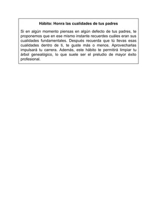 Hábito: Honra las cualidades de tus padres
Si en algún momento piensas en algún defecto de tus padres, te
proponemos que en ese mismo instante recuerdes cuáles eran sus
cualidades fundamentales. Después recuerda que tú llevas esas
cualidades dentro de ti, te guste más o menos. Aprovecharlas
impulsará tu carrera. Además, este hábito te permitirá limpiar tu
árbol genealógico, lo que suele ser el preludio de mayor éxito
profesional.
 