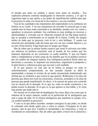 el mundo que antes no estaban y nacen seres antes no nacidos… Esa
explosión primaria continúa desplegando la intención creativa, y lo que te
sugerimos aquí es que apeles a ese poder de manifestación infinito para que
tu proyecto se suba a la cresta de la ola creativa y sea una realidad.
Una de las cualidades más importantes del emprendedor es la confianza sin
límites en su visión. Y no nos cansaremos de recordar lo esencial que es que
cuando aún no haya nada construido a tu alrededor, puedas casi ver, sentir y
agradecer tu proyecto acabado. Esa confianza es muy pródiga en recursos y
oportunidades y coincide con la vibración original de ese big bang creativo
que te ayudará a manifestarlo en el mundo de la forma. Confía sin ningún
atisbo de duda que tu proyecto verá la luz y será brillante. Y sostén esa
emoción por anticipado cada día hasta que eso sea una verdad objetiva y ya
no una visión interna. Finge hasta que no tengas que fingir.
Has de saber que la misma fuente creativa que armó el universo con todas
sus métricas en perfecta exactitud, está al mando de los sueños que los
humanos depositan en sus corazones: tu sueño también. Y que esa fuente
sabia y todopoderosa se hará cargo de los detalles que tú no podrías resolver
por tus medios de ninguna manera. Esa inteligencia perfecta fluirá entre tus
decisiones y acciones, te inspirará con intuiciones, organizará tu propósito y
le dará fuerza y coherencia para que sea real y esté acabado.
Si lo que quieres no está aún en la forma es porque no estás lo
suficientemente comprometido, no has actuado cuando se abrió la
oportunidad, o porque te resistes de un modo inconsciente manteniendo una
actitud que es contraria a que ocurra lo que quieres. Reflexiona si la clase de
persona que ahora eres (con tus emociones, creencias, actitudes) es la clase de
persona que puede manifestarlo. Es decir, si la esencia de quien eres coincide
con la esencia de lo deseado. Si es que no, estás en modo resistencia y no
podrá ocurrir lo deseado. Si es que sí, lo que quieres es inevitable, y lo verás
más pronto que tarde ante ti.
No insistas en el cómo han de desplegarse las cosas, deja a las cosas que se
ordenen de la mejor manera; confía en la perfección de la inteligencia que
está a cargo de todo. Es la misma inteligencia que mantiene tu cuerpo vivo,
¿le confías también tu proyecto?
Y esto es lo que debes recordar: siempre consigues lo que pides, no desde
la voluntad, sino desde quién eres y cómo te sientes. Consigues no lo que
quieres, sino lo que eres. Cambia tu mentalidad y tus emociones, y todo se
reordenará en concordancia. Has de saber que pides a través de tu atención y
 