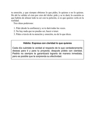 tu emoción, y que siempre obtienes lo que pides, lo quieras o no lo quieras.
De ahí la validez al cien por cien del dicho: pide y se te dará; la cuestión es
que habrás de alinear todo tu ser con tu petición, si es que quieres verla en la
realidad.
Tres ideas poderosas:
1. Pide (desde la confianza) y se te dará todas las veces.
2. No hay nada que no puedas ser, hacer o tener.
3. Pides a través de tu atención y emoción, no de lo que dices.
Hábito: Expresa con claridad lo que quieres
Cada día cuéntate la verdad al respecto de lo que verdaderamente
deseas para ti y para tu proyecto; después pídelo con claridad.
Pedirlo no siempre te garantizará lograrlo de manera inmediata,
pero es posible que te sorprenda su efectividad.
 