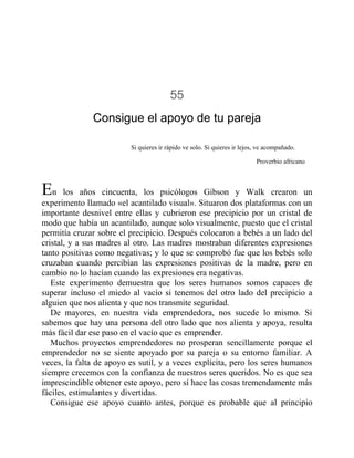 55
Consigue el apoyo de tu pareja
Si quieres ir rápido ve solo. Si quieres ir lejos, ve acompañado.
Proverbio africano
En los años cincuenta, los psicólogos Gibson y Walk crearon un
experimento llamado «el acantilado visual». Situaron dos plataformas con un
importante desnivel entre ellas y cubrieron ese precipicio por un cristal de
modo que había un acantilado, aunque solo visualmente, puesto que el cristal
permitía cruzar sobre el precipicio. Después colocaron a bebés a un lado del
cristal, y a sus madres al otro. Las madres mostraban diferentes expresiones
tanto positivas como negativas; y lo que se comprobó fue que los bebés solo
cruzaban cuando percibían las expresiones positivas de la madre, pero en
cambio no lo hacían cuando las expresiones era negativas.
Este experimento demuestra que los seres humanos somos capaces de
superar incluso el miedo al vacío si tenemos del otro lado del precipicio a
alguien que nos alienta y que nos transmite seguridad.
De mayores, en nuestra vida emprendedora, nos sucede lo mismo. Si
sabemos que hay una persona del otro lado que nos alienta y apoya, resulta
más fácil dar ese paso en el vacío que es emprender.
Muchos proyectos emprendedores no prosperan sencillamente porque el
emprendedor no se siente apoyado por su pareja o su entorno familiar. A
veces, la falta de apoyo es sutil, y a veces explícita, pero los seres humanos
siempre crecemos con la confianza de nuestros seres queridos. No es que sea
imprescindible obtener este apoyo, pero sí hace las cosas tremendamente más
fáciles, estimulantes y divertidas.
Consigue ese apoyo cuanto antes, porque es probable que al principio
 