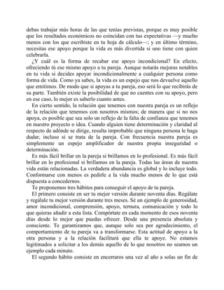 debas trabajar más horas de las que tenías previstas, porque es muy posible
que los resultados económicos no coincidan con tus expectativas —y mucho
menos con los que escribiste en tu hoja de cálculo—; y en último término,
necesitas ese apoyo porque la vida es más divertida si uno tiene con quien
celebrarla.
¿Y cuál es la forma de recabar ese apoyo incondicional? En efecto,
ofreciendo tú ese mismo apoyo a tu pareja. Aunque notarás mejoras notables
en tu vida si decides apoyar incondicionalmente a cualquier persona como
forma de vida. Como ya sabes, la vida es un espejo que nos devuelve aquello
que emitimos. De modo que si apoyas a tu pareja, eso será lo que recibirás de
su parte. También existe la posibilidad de que no cuentes con su apoyo, pero
en ese caso, lo mejor es saberlo cuanto antes.
En cierto sentido, la relación que tenemos con nuestra pareja es un reflejo
de la relación que tenemos con nosotros mismos; de manera que si no nos
apoya, es posible que sea solo un reflejo de la falta de confianza que tenemos
en nuestro proyecto o idea. Cuando alguien tiene determinación y claridad al
respecto de adónde se dirige, resulta improbable que ninguna persona le haga
dudar, incluso si se trata de la pareja. Con frecuencia nuestra pareja es
simplemente un espejo amplificador de nuestra propia inseguridad o
determinación.
Es más fácil brillar en la pareja si brillamos en lo profesional. Es más fácil
brillar en lo profesional si brillamos en la pareja. Todas las áreas de nuestra
vida están relacionadas. La verdadera abundancia es global y lo incluye todo.
Conformarse con menos es pedirle a la vida mucho menos de lo que está
dispuesta a concedernos.
Te proponemos tres hábitos para conseguir el apoyo de tu pareja.
El primero consiste en ser tu mejor versión durante noventa días. Regálate
y regálale tu mejor versión durante tres meses. Sé un ejemplo de generosidad,
amor incondicional, comprensión, apoyo, ternura, comunicación y todo lo
que quieras añadir a esta lista. Compórtate en cada momento de esos noventa
días desde lo mejor que puedas ofrecer. Desde una presencia absoluta y
consciente. Te garantizamos que, aunque solo sea por agradecimiento, el
comportamiento de tu pareja va a transformarse. Esta actitud de apoyo a la
otra persona y a la relación facilitará que ella te apoye. No estamos
legitimados a solicitar a los demás aquello de lo que nosotros no seamos un
ejemplo cada minuto.
El segundo hábito consiste en encerraros una vez al año a solas un fin de
 