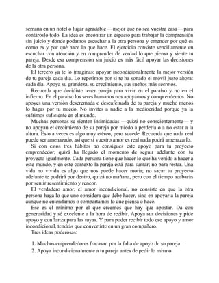semana en un hotel o lugar agradable —mejor que no sea vuestra casa— para
contároslo todo. La idea es encontrar un espacio para trabajar la comprensión
sin juicio y donde podamos escuchar a la otra persona y entender por qué es
como es y por qué hace lo que hace. El ejercicio consiste sencillamente en
escuchar con atención y en comprender de verdad lo que piensa y siente tu
pareja. Desde esa comprensión sin juicio es más fácil apoyar las decisiones
de la otra persona.
El tercero ya te lo imaginas: apoyar incondicionalmente la mejor versión
de tu pareja cada día. Lo repetimos por si te ha sonado el móvil justo ahora:
cada día. Apoya su grandeza, su crecimiento, sus sueños más secretos.
Recuerda que decidiste tener pareja para vivir en el paraíso y no en el
infierno. En el paraíso los seres humanos nos apoyamos y comprendemos. No
apoyes una versión descremada o descafeinada de tu pareja y mucho menos
lo hagas por tu miedo. No invites a nadie a la mediocridad porque ya la
sufrimos suficiente en el mundo.
Muchas personas se sienten intimidadas —quizá no conscientemente— y
no apoyan el crecimiento de su pareja por miedo a perderla o a no estar a la
altura. Esto a veces es algo muy etéreo, pero sucede. Recuerda que nada real
puede ser amenazado, así que si vuestro amor es real nada podrá amenazarlo.
Si con estos tres hábitos no consigues este apoyo para tu proyecto
emprendedor, quizá ha llegado el momento de seguir adelante con tu
proyecto igualmente. Cada persona tiene que hacer lo que ha venido a hacer a
este mundo, y en este contexto la pareja está para sumar; no para restar. Una
vida no vivida es algo que nos puede hacer morir; no sacar tu proyecto
adelante te pudrirá por dentro, quizá no mañana, pero con el tiempo acabarás
por sentir resentimiento y rencor.
El verdadero amor, el amor incondicional, no consiste en que la otra
persona haga lo que uno considera que debe hacer, sino en apoyar a la pareja
aunque no entendamos o compartamos lo que piensa o hace.
Ese es el mínimo por el que creemos que hay que apostar. Da con
generosidad y sé excelente a la hora de recibir. Apoya sus decisiones y pide
apoyo y confianza para las tuyas. Y para poder recibir todo ese apoyo y amor
incondicional, tendrás que convertirte en un gran compañero.
Tres ideas poderosas:
1. Muchos emprendedores fracasan por la falta de apoyo de su pareja.
2. Apoya incondicionalmente a tu pareja antes de pedir lo mismo.
 