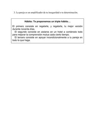 3. La pareja es un amplificador de tu inseguridad o tu determinación.
Hábito: Te proponemos un triple hábito…
El primero consiste en regalarle, y regalarte, tu mejor versión
durante noventa días.
El segundo consiste en aislaros en un hotel a contároslo todo
para mejorar la comprensión mutua cada cierto tiempo.
El tercero consiste en apoyar incondicionalmente a tu pareja en
todo lo que haga.
 