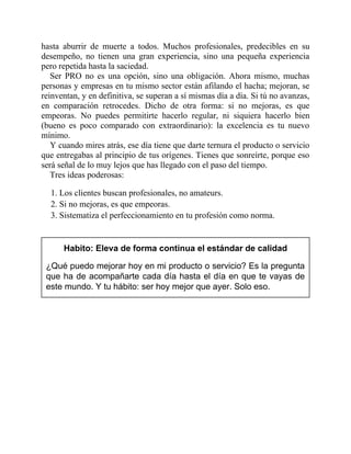 hasta aburrir de muerte a todos. Muchos profesionales, predecibles en su
desempeño, no tienen una gran experiencia, sino una pequeña experiencia
pero repetida hasta la saciedad.
Ser PRO no es una opción, sino una obligación. Ahora mismo, muchas
personas y empresas en tu mismo sector están afilando el hacha; mejoran, se
reinventan, y en definitiva, se superan a sí mismas día a día. Si tú no avanzas,
en comparación retrocedes. Dicho de otra forma: si no mejoras, es que
empeoras. No puedes permitirte hacerlo regular, ni siquiera hacerlo bien
(bueno es poco comparado con extraordinario): la excelencia es tu nuevo
mínimo.
Y cuando mires atrás, ese día tiene que darte ternura el producto o servicio
que entregabas al principio de tus orígenes. Tienes que sonreírte, porque eso
será señal de lo muy lejos que has llegado con el paso del tiempo.
Tres ideas poderosas:
1. Los clientes buscan profesionales, no amateurs.
2. Si no mejoras, es que empeoras.
3. Sistematiza el perfeccionamiento en tu profesión como norma.
Habito: Eleva de forma continua el estándar de calidad
¿Qué puedo mejorar hoy en mi producto o servicio? Es la pregunta
que ha de acompañarte cada día hasta el día en que te vayas de
este mundo. Y tu hábito: ser hoy mejor que ayer. Solo eso.
 
