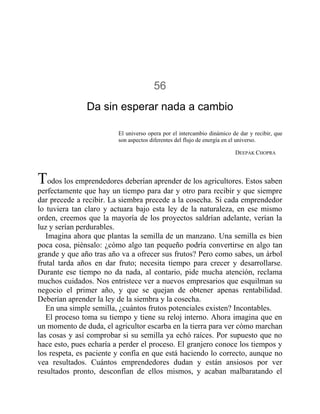 56
Da sin esperar nada a cambio
El universo opera por el intercambio dinámico de dar y recibir, que
son aspectos diferentes del flujo de energía en el universo.
DEEPAK CHOPRA
Todos los emprendedores deberían aprender de los agricultores. Estos saben
perfectamente que hay un tiempo para dar y otro para recibir y que siempre
dar precede a recibir. La siembra precede a la cosecha. Si cada emprendedor
lo tuviera tan claro y actuara bajo esta ley de la naturaleza, en ese mismo
orden, creemos que la mayoría de los proyectos saldrían adelante, verían la
luz y serían perdurables.
Imagina ahora que plantas la semilla de un manzano. Una semilla es bien
poca cosa, piénsalo: ¿cómo algo tan pequeño podría convertirse en algo tan
grande y que año tras año va a ofrecer sus frutos? Pero como sabes, un árbol
frutal tarda años en dar fruto; necesita tiempo para crecer y desarrollarse.
Durante ese tiempo no da nada, al contario, pide mucha atención, reclama
muchos cuidados. Nos entristece ver a nuevos empresarios que esquilman su
negocio el primer año, y que se quejan de obtener apenas rentabilidad.
Deberían aprender la ley de la siembra y la cosecha.
En una simple semilla, ¿cuántos frutos potenciales existen? Incontables.
El proceso toma su tiempo y tiene su reloj interno. Ahora imagina que en
un momento de duda, el agricultor escarba en la tierra para ver cómo marchan
las cosas y así comprobar si su semilla ya echó raíces. Por supuesto que no
hace esto, pues echaría a perder el proceso. El granjero conoce los tiempos y
los respeta, es paciente y confía en que está haciendo lo correcto, aunque no
vea resultados. Cuántos emprendedores dudan y están ansiosos por ver
resultados pronto, desconfían de ellos mismos, y acaban malbaratando el
 
