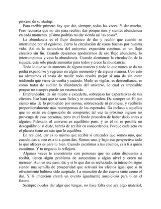 proceso de su startup.
Para recibir primero hay que dar, siempre, todas las veces. Y dar mucho.
Pero recuerda que no das para recibir; das porque eres y sientes abundancia
en cada momento. ¿Cómo podrías no dar siendo así las cosas?
La abundancia es el flujo dinámico de dar y recibir que cuando se
interrumpe por el egoísmo, cierra la circulación de cosas buenas por nuestra
vida. Así es la naturaleza del universo: expansión continua en un flujo
creativo sin fin. Cuando deseamos apoderarnos de ese flujo abundante, lo
interrumpimos y cesa la abundancia. Cuando alentamos la circulación de la
riqueza, esta solo puede aumentar para todos y crece la abundancia.
Todo lo que se da aumenta de alguna manera y todo lo que nunca se da no
podrá expandirse y regresar en algún momento y de alguna manera. Con esto
no alentamos el ansía de medir; todo resulta mejor si uno da sin estar
midiendo qué viene de vuelta y cuándo. Medir es vigilar, es desconfianza, es
como tratar de auditar la abundancia del universo, lo cual es imposible
porque no siempre puede ser reconocida.
Emprendedor, da sin miedo a excederte, sobrepasa las expectativas de tus
clientes. Eso hará que te sean fieles y te recomienden. Da siempre un 10 por
ciento más de lo prometido por norma, sobreexcede tu promesa, y recibirás
proporcionalmente más recompensas de las esperadas. Da incluso a aquellos
que no están en disposición de comprarte; tal vez tu próximo ingreso no
provenga de esas personas, pero en el fondo proceden de haber dado antes a
alguien. Piénsalo, el universo es equilibrio puro, y en él no es posible un
desequilibrio: si diste, habrás de recibir en concordancia. Porque cada acto en
el planeta tiene un acto que lo equilibra.
En realidad, dar es lo mismo que recibir si entiendes que somos uno, que
cuando das a otro es a ti a quien das. Somos uno, y bajo esa perspectiva todo
lo que ofreces es para tu bien. Cuando escatimas a tus clientes, es a ti a quien
escatimas. Y tu negocio lo reflejará.
Algunas veces te encontrarás con personas que no están dispuestas a
recibir, tienen algún problema de autoestima a algún nivel y creen no
merecer. Aun en ese caso, da; y si lo que das es rechazado, tu intención sigue
siendo una semilla de prosperidad que activará los efectos igual que si tu
ofrecimiento hubiese sido aceptado. La intención de dar cuenta tanto como el
dar. Y la intención creará un evento igualmente auspicioso para ti en el
futuro.
Siempre puedes dar algo que tengas, no hace falta que sea algo material,
 