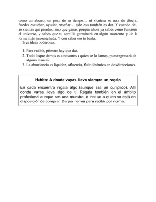 como un abrazo, un poco de tu tiempo… ni siquiera se trata de dinero.
Puedes escuchar, ayudar, enseñar… todo eso también es dar. Y cuando des,
no sientas que pierdes, sino que ganas, porque ahora ya sabes cómo funciona
el universo, y sabes que tu semilla germinará en algún momento y de la
forma más insospechada. Y con saber eso te basta.
Tres ideas poderosas:
1. Para recibir, primero hay que dar.
2. Todo lo que damos es a nosotros a quien se lo damos, pues regresará de
alguna manera.
3. La abundancia es liquidez, afluencia, fluir dinámico en dos direcciones.
Hábito: A donde vayas, lleva siempre un regalo
En cada encuentro regala algo (aunque sea un cumplido). Allí
donde vayas lleva algo de ti. Regala también en el ámbito
profesional aunque sea una muestra, e incluso a quien no está en
disposición de comprar. Da por norma para recibir por norma.
 