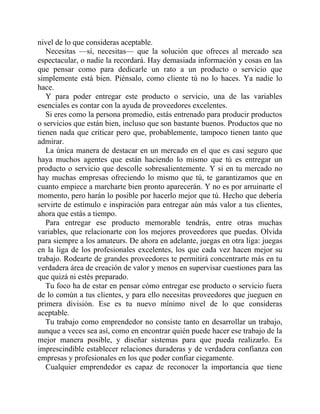 nivel de lo que consideras aceptable.
Necesitas —sí, necesitas— que la solución que ofreces al mercado sea
espectacular, o nadie la recordará. Hay demasiada información y cosas en las
que pensar como para dedicarle un rato a un producto o servicio que
simplemente está bien. Piénsalo, como cliente tú no lo haces. Ya nadie lo
hace.
Y para poder entregar este producto o servicio, una de las variables
esenciales es contar con la ayuda de proveedores excelentes.
Si eres como la persona promedio, estás entrenado para producir productos
o servicios que están bien, incluso que son bastante buenos. Productos que no
tienen nada que criticar pero que, probablemente, tampoco tienen tanto que
admirar.
La única manera de destacar en un mercado en el que es casi seguro que
haya muchos agentes que están haciendo lo mismo que tú es entregar un
producto o servicio que descolle sobresalientemente. Y si en tu mercado no
hay muchas empresas ofreciendo lo mismo que tú, te garantizamos que en
cuanto empiece a marcharte bien pronto aparecerán. Y no es por arruinarte el
momento, pero harán lo posible por hacerlo mejor que tú. Hecho que debería
servirte de estímulo e inspiración para entregar aún más valor a tus clientes,
ahora que estás a tiempo.
Para entregar ese producto memorable tendrás, entre otras muchas
variables, que relacionarte con los mejores proveedores que puedas. Olvida
para siempre a los amateurs. De ahora en adelante, juegas en otra liga: juegas
en la liga de los profesionales excelentes, los que cada vez hacen mejor su
trabajo. Rodearte de grandes proveedores te permitirá concentrarte más en tu
verdadera área de creación de valor y menos en supervisar cuestiones para las
que quizá ni estés preparado.
Tu foco ha de estar en pensar cómo entregar ese producto o servicio fuera
de lo común a tus clientes, y para ello necesitas proveedores que jueguen en
primera división. Ese es tu nuevo mínimo nivel de lo que consideras
aceptable.
Tu trabajo como emprendedor no consiste tanto en desarrollar un trabajo,
aunque a veces sea así, como en encontrar quién puede hacer ese trabajo de la
mejor manera posible, y diseñar sistemas para que pueda realizarlo. Es
imprescindible establecer relaciones duraderas y de verdadera confianza con
empresas y profesionales en los que poder confiar ciegamente.
Cualquier emprendedor es capaz de reconocer la importancia que tiene
 