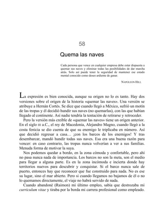 58
Quema las naves
Cada persona que vence en cualquier empresa debe estar dispuesta a
quemar sus naves y eliminar todas las posibilidades de dar marcha
atrás. Solo así puede tener la seguridad de mantener ese estado
mental conocido como deseo ardiente de ganar.
NAPOLEON HILL
La expresión es bien conocida, aunque su origen no lo es tanto. Hay dos
versiones sobre el origen de la historia «quemar las naves». Una versión se
atribuye a Hernán Cortés. Se dice que cuando llegó a México, sufrió un motín
de las tropas y él decidió hundir sus naves (no quemarlas), con las que habían
llegado al continente. Así nadie tendría la tentación de retirarse y retroceder.
Pero la versión más creíble de «quemar las naves» tiene un origen anterior.
En el siglo III a.C., el rey de Macedonia, Alejandro Magno, cuando llegó a la
costa fenicia se dio cuenta de que su enemigo le triplicaba en número. Así
que decidió regresar a casa… ¡con los barcos de los enemigos! Y tras
desembarcar, mandó hundir todas sus naves. Esa era una buena razón para
vencer: en caso contrario, las tropas nunca volverían a ver a sus familias.
Menuda forma de motivar la suya.
Nos podemos quedar a bordo, en la zona cómoda y confortable, pero ahí
no pasa nunca nada de importancia. Los barcos no son la meta, son el medio
para llegar a alguna parte. Es en la zona incómoda e incierta donde hay
territorios nuevos para descubrir y conquistar. Si el barco nunca sale de
puerto, entonces hay que reconocer que fue construido para nada. No es ese
su lugar, sino el mar abierto. Pero si cuando llegamos no bajamos de él o no
lo quemamos directamente, el viaje no habrá servido de nada.
Cuando abandoné (Raimon) mi último empleo, sabía que destrozaba mi
curriculum vitae y tiraba por la borda mi carrera profesional como empleado.
 