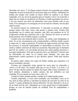 Quemaba mis naves. Y de alguna manera hacerlo me aseguraba que ningún
empleador tuviera la tentación de ofrecerme nada en el futuro. Abandonar un
trabajo por ningún otro creaba un hueco difícil de explicar a un futuro
empleador. Eso me servía de garantía para no intentar volver a lo conocido si
algún día me rendía en mi plan de ser freelance. Estaba quemando mis naves,
y eso me inyectó una dosis de adrenalina extra para afrontar todo lo que
venía. O lo conseguía o lo conseguía; no era un tema de valentía, sino de pura
supervivencia.
La presión mejora los rendimientos. Y descuida, la presión no aflojará
porque cuanto más lejos vayas, más puesto a prueba serás. Cuanto más
inexplorado sea el camino que transitas, más fácil será perderse en él. El
compromiso tendrá que aumentar más y más. Quemar las naves no será un
hecho puntual, sino un hábito regular y cotidiano.
Cuando creas una situación para ti mismo, sin salida, estás obligándote al
éxito. Es en las circunstancias más comprometidas y difíciles donde sacarás
lo mejor de ti y todo tu potencial. El instinto de supervivencia activará todos
tus recursos, tu músculo emprendedor se desarrollará al máximo. Vive sin
salida y saldrás victorioso de todas las coyunturas. Recuerda que un diamante
pasó de ser carbón a ser una piedra preciosa tras sufrir grandes presiones y
una gran temperatura. ¿Por qué tu proyecto iba a ser diferente? Creemos que
las dificultades no están en el camino para fastidiar, sino para que
demostremos cuánto queremos lo que decimos querer. Están para hacerte
brillar.
Si quieres saber cuánto eres capaz de brillar, tendrás que exponerte a la
mayor oscuridad y presión.
Creemos que emprender exige quemar las naves para no retroceder y
volver a lo de antes. No aceptes nada que no sea el éxito: o el éxito, o el
éxito. No hay opción cuando no queda otro lugar sobre el que sustentarse. Es
fácil rendirse, abandonar a medio camino, dar por definitivo un mal
resultado. Por eso quema tus naves una y otra vez.
Cuando te rindes siempre pierdes, cuando no te rindes puedes ganar.
Cuando emprendes, a veces unos resultados son favorables, otros no lo
son, pero la única opción es encontrar la manera de convertir un error en un
acierto. Y seguir probando de formas diferentes. No hay alternativa. Si no es
de un modo será de otro. Abandonar no es una opción para el emprendedor,
porque en caso de hacerlo pierde tal cualidad. Pasa de emprendedor a
perdedor.
 