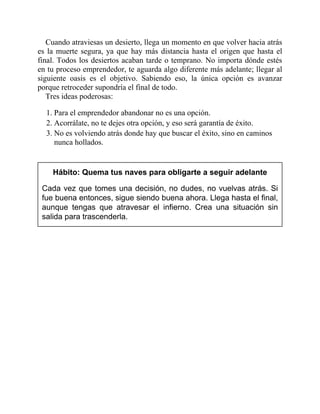 Cuando atraviesas un desierto, llega un momento en que volver hacia atrás
es la muerte segura, ya que hay más distancia hasta el origen que hasta el
final. Todos los desiertos acaban tarde o temprano. No importa dónde estés
en tu proceso emprendedor, te aguarda algo diferente más adelante; llegar al
siguiente oasis es el objetivo. Sabiendo eso, la única opción es avanzar
porque retroceder supondría el final de todo.
Tres ideas poderosas:
1. Para el emprendedor abandonar no es una opción.
2. Acorrálate, no te dejes otra opción, y eso será garantía de éxito.
3. No es volviendo atrás donde hay que buscar el éxito, sino en caminos
nunca hollados.
Hábito: Quema tus naves para obligarte a seguir adelante
Cada vez que tomes una decisión, no dudes, no vuelvas atrás. Si
fue buena entonces, sigue siendo buena ahora. Llega hasta el final,
aunque tengas que atravesar el infierno. Crea una situación sin
salida para trascenderla.
 