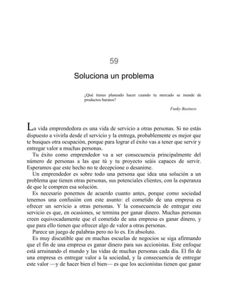 59
Soluciona un problema
¿Qué tienes planeado hacer cuando tu mercado se inunde de
productos baratos?
Funky Business
La vida emprendedora es una vida de servicio a otras personas. Si no estás
dispuesto a vivirla desde el servicio y la entrega, probablemente es mejor que
te busques otra ocupación, porque para lograr el éxito vas a tener que servir y
entregar valor a muchas personas.
Tu éxito como emprendedor va a ser consecuencia principalmente del
número de personas a las que tú y tu proyecto seáis capaces de servir.
Esperamos que este hecho no te decepcione o desanime.
Un emprendedor es sobre todo una persona que idea una solución a un
problema que tienen otras personas, sus potenciales clientes, con la esperanza
de que le compren esa solución.
Es necesario ponernos de acuerdo cuanto antes, porque como sociedad
tenemos una confusión con este asunto: el cometido de una empresa es
ofrecer un servicio a otras personas. Y la consecuencia de entregar este
servicio es que, en ocasiones, se termina por ganar dinero. Muchas personas
creen equivocadamente que el cometido de una empresa es ganar dinero, y
que para ello tienen que ofrecer algo de valor a otras personas.
Parece un juego de palabras pero no lo es. En absoluto.
Es muy discutible que en muchas escuelas de negocios se siga afirmando
que el fin de una empresa es ganar dinero para sus accionistas. Este enfoque
está arruinando el mundo y las vidas de muchas personas cada día. El fin de
una empresa es entregar valor a la sociedad, y la consecuencia de entregar
este valor —y de hacer bien el bien— es que los accionistas tienen que ganar
 