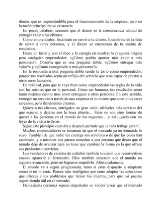 dinero, que es imprescindible para el funcionamiento de la empresa, pero no
la razón principal de su existencia.
En pocas palabras: creemos que el dinero es la consecuencia natural de
entregar valor a los clientes.
Como emprendedor, focalízate en servir a tu cliente. Enamórate de la idea
de servir a otras personas, y el dinero se enamorará de tu cuenta de
resultados.
Hazte un favor y pon el foco y la energía en resolver la pregunta mágica
para cualquier emprendedor: «¿Cómo podría aportar más valor a más
personas?». Observa que es una pregunta doble: «¿Cómo entregar más
valor?» y «¿Cómo entregárselo a más personas?».
En la respuesta a esta pregunta doble reside tu éxito como emprendedor,
porque tus resultados serán un reflejo del servicio que seas capaz de prestar a
otros seres humanos.
En realidad, para que te vaya bien como emprendedor las reglas de la vida
son las mismas que en lo personal. Como ser humano, tus resultados serán
tanto mejores cuanto más amor entregues a otras personas. En este sentido,
entregar un servicio a través de una empresa es lo mismo que amar a tus seres
cercanos, pero llamándoles clientes.
Quiere a tus clientes, entrégales un gran valor, ofréceles más servicio del
que esperan y déjales con la boca abierta… Estas no son sino formas de
querer a las personas en el mundo de los negocios… y así jugarás con las
leyes de la vida a tu favor.
Sigue este principio cada día y después permite que la vida trabaje para ti.
Muchos emprendedores se lamentan de que el mercado ya no demanda lo
suyo. También de que nadie les encarga sus servicios o de que las cosas han
cambiado, y a nosotros nos parece escuchar a una persona que desea que el
mundo deje de avanzar para no tener que cambiar la forma en la que ofrece
sus productos o servicios.
Los vendedores de carretas de caballos también tuvieron que reconvertirse
cuando apareció el ferrocarril. Ellos también desearon que el mundo no
siguiera avanzando, pero no lograron impedirlo. Afortunadamente.
El mundo va a seguir progresando, tanto si estás dispuesto a adaptarte
como si no lo estás. Parece más inteligente por tanto adaptar las soluciones
que ofreces a los problemas que tienen tus clientes, para que así puedas
seguir siendo útil en el mercado.
Demasiadas personas siguen empeñadas en vender cosas que el mercado
 