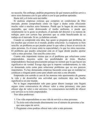 no necesita. Sin embargo, podrían preguntarse de qué manera podrían servir a
otros seres humanos con lo que saben o con lo que podrían aprender.
Hazte útil y el éxito será inevitable.
Si analizas empresas exitosas que compiten en condiciones de libre
mercado, pronto comprobarás cómo sin lugar a dudas están ofreciendo
mucho valor a muchos seres humanos. Puede que lo hagan de una manera
mejorable, que estén destrozando el medio ambiente, o puede que
simplemente no te guste su producto, el peinado del director o su manera de
trabajar, pero con certeza hay personas que se están beneficiando de su
trabajo en el mercado. Si no, ya habrían cerrado.
Cuando se comprende esta idea, hay quien se pregunta qué problema, de
los muchos que existen en el mundo, podría solucionar. La respuesta es bien
sencilla: un problema en que puedes poner lo que sabes y haces al servicio de
otras personas. Es el cruce entre tu especialidad y lo que los otros necesitan.
El problema que puedes solucionar está en el lugar donde puedes aportar
valor a otras personas. Tan sencillo como esto.
Cuanto más importante sientas que es el problema que solucionas como
emprendedor, mayores serán tus posibilidades de éxito. Muchos
emprendedores fracasan precisamente porque no sienten que lo que hacen sea
significativo de verdad. Escoge algo que te importe verdaderamente; la vida
es demasiado corta como para solucionar problemas que no nos parecen
importantes. Ya hay demasiadas empresas haciendo cosas que en realidad no
conducen a ninguna parte como para añadir una más a este absurdo.
Emprender con sentido es una de las maneras más apasionantes de ganarse
la vida y de desarrollar una actividad que realmente deje una huella
significativa en este mundo.
No te hagas emprendedor solo para ganar dinero (aunque este llegará
seguro como consecuencia de ofrecer valor a otras personas), sino para
ofrecer algo de valor a este universo. La consecuencia inevitable de ofrecer
este servicio es tu éxito emprendedor.
Tres ideas poderosas:
1. Una vida emprendedora es una vida de servicio a otras personas.
2. Tu éxito está relacionado directamente con el número de personas a las
que seas capaz de servir.
3. Pregúntate cómo podrías ofrecer más valor a más personas.
 