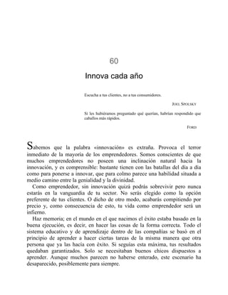 60
Innova cada año
Escucha a tus clientes, no a tus consumidores.
JOEL SPOLSKY
Si les hubiéramos preguntado qué querían, habrían respondido que
caballos más rápidos.
FORD
Sabemos que la palabra «innovación» es extraña. Provoca el terror
inmediato de la mayoría de los emprendedores. Somos conscientes de que
muchos emprendedores no poseen una inclinación natural hacia la
innovación, y es comprensible: bastante tienen con las batallas del día a día
como para ponerse a innovar, que para colmo parece una habilidad situada a
medio camino entre la genialidad y la divinidad.
Como emprendedor, sin innovación quizá podrás sobrevivir pero nunca
estarás en la vanguardia de tu sector. No serás elegido como la opción
preferente de tus clientes. O dicho de otro modo, acabarás compitiendo por
precio y, como consecuencia de esto, tu vida como emprendedor será un
infierno.
Haz memoria; en el mundo en el que nacimos el éxito estaba basado en la
buena ejecución, es decir, en hacer las cosas de la forma correcta. Todo el
sistema educativo y de aprendizaje dentro de las compañías se basó en el
principio de aprender a hacer ciertas tareas de la misma manera que otra
persona que ya las hacía con éxito. Si seguías esta máxima, tus resultados
quedaban garantizados. Solo se necesitaban buenos chicos dispuestos a
aprender. Aunque muchos parecen no haberse enterado, este escenario ha
desaparecido, posiblemente para siempre.
 