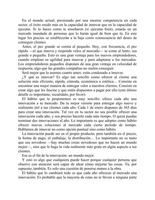 En el mundo actual, presionado por una enorme competencia en cada
sector, el éxito reside más en la capacidad de innovar que en la capacidad de
ejecutar. Si lo haces como te enseñaron (si ejecutas bien), estarás en un
mercado inundado de personas que lo harán igual de bien que tú. En este
lugar los precios se establecerán a la baja como consecuencia del deseo de
conseguir clientes.
Antes, el pez grande se comía al pequeño. Hoy, con frecuencia, el pez
rápido —el que innova y responde veloz al mercado— se come al lento, sea
grande o pequeño. Esto es una gran ventaja para los nuevos emprendedores,
cuando emplean su agilidad para innovar y para adaptarse a los mercados.
Los emprendedores pequeños disponen de una gran ventaja en velocidad de
respuesta, algo que las grandes compañías no suelen conseguir.
Será mejor que lo asumas cuanto antes: estás condenado a innovar.
¿Y qué es innovar? Es algo tan sencillo como ofrecer al cliente una
solución más eficiente, rápida, cómoda, económica o estética… Consiste en
encontrar una mejor manera de entregar valor a nuestros clientes. Consiste en
crear algo que les fascine y que estén dispuestos a pagar por ello (este último
detalle es importante; recuérdalo, por favor).
El hábito que te proponemos es muy sencillo: ofrece cada año una
innovación a tu mercado. Da tu mejor versión para entregar algo nuevo y
realmente útil a tus clientes cada año. Cada 1 de enero dispones de 365 días
para crear una innovación. Tal vez en tu sector no sea posible ofrecer una
innovación cada año, y sea preciso hacerlo cada más tiempo. O quizá puedas
terminar dos innovaciones al año. Lo importante es que adoptes como hábito
ofrecer nuevas soluciones al mercado cada cierto período de tiempo.
Hablamos de innovar no como opción puntual sino como hábito.
La innovación puede ser en el propio producto, pero también en el precio,
la forma de pago, el embalaje, la distribución… Lo importante no es tanto
que sea novedoso —hay muchas cosas novedosas que no hacen un mundo
mejor—, sino que le haga la vida realmente más grata en algún aspecto a tus
clientes.
Ese es el fin de la innovación: un mundo mejor.
Y esto es algo que cualquiera puede hacer porque cualquier persona que
observe con atención será capaz de idear cómo mejorar las cosas. Tú, por
supuesto, también. Es solo una cuestión de ponerse manos a la obra.
El hábito que lo cambiará todo es que cada año ofrezcas al mercado una
innovación. Es probable que la mayoría de estas no te lleven a ninguna parte
 