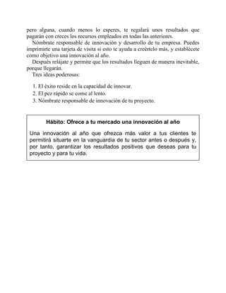 pero alguna, cuando menos lo esperes, te regalará unos resultados que
pagarán con creces los recursos empleados en todas las anteriores.
Nómbrate responsable de innovación y desarrollo de tu empresa. Puedes
imprimirte una tarjeta de visita si esto te ayuda a creértelo más, y establécete
como objetivo una innovación al año.
Después relájate y permite que los resultados lleguen de manera inevitable,
porque llegarán.
Tres ideas poderosas:
1. El éxito reside en la capacidad de innovar.
2. El pez rápido se come al lento.
3. Nómbrate responsable de innovación de tu proyecto.
Hábito: Ofrece a tu mercado una innovación al año
Una innovación al año que ofrezca más valor a tus clientes te
permitirá situarte en la vanguardia de tu sector antes o después y,
por tanto, garantizar los resultados positivos que deseas para tu
proyecto y para tu vida.
 