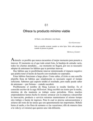 61
Ofrece tu producto mínimo viable
Al final, o eres diferente o eres barato.
GUY KAWASAKI
Solo es posible avanzar cuando se mira lejos. Solo cabe progresar
cuando se piensa en grande.
ORTEGA y GASSET
Asúmelo: es posible que nunca encuentres el mejor momento para ponerte a
innovar. El momento en el que todo estará listo, la bandeja de entrada vacía,
todos los clientes atendidos… ese momento no llegará, por eso es necesario
adoptar de antemano los hábitos que te permitan innovar.
Hay hábitos que te posibilitarán innovar minimizando el impacto negativo
que podría tener el hecho de hacerlo con resultados no esperados.
Estos hábitos funcionan a largo plazo. Como sabes, el éxito es una sencilla
plantilla llena de hábitos que simplemente es necesario seguir el tiempo
suficiente. Sabemos qué aspecto tendrá el resultado, pero nadie puede saber
de antemano —por fortuna— cuándo sucederá.
Posiblemente el nombre de Stieg Larsson te resulte familiar. Es el
conocido escritor de la saga Millenium. Stieg escribió sus textos por la noche,
mientras de día mantenía su trabajo como periodista. Otros muchos
emprendedores hemos hecho lo mismo: arrancar con la empresa o desarrollar
la innovación, producto o servicio mientras manteníamos al mismo tiempo
otro trabajo o fuente de ingresos. Para lo cual es preciso autosecuestrarse y
aislarse del resto de las tareas que son aparentemente tan importantes. Róbale
horas al sueño, a los fines de semana o a las vacaciones; dile de manera clara
a la vida (y a ti mismo) que quieres una vida diferente.
 