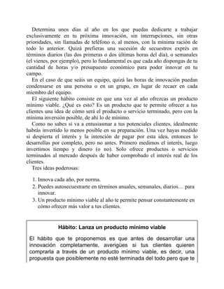 Determina unos días al año en los que puedas dedicarte a trabajar
exclusivamente en tu próxima innovación, sin interrupciones, sin otras
prioridades, sin llamadas de teléfono o, al menos, con la mínima ración de
todo lo anterior. Quizá prefieras una sucesión de secuestros exprés en
términos diarios (las dos primeras o dos últimas horas del día), o semanales
(el vienes, por ejemplo), pero lo fundamental es que cada año dispongas de tu
cantidad de horas y/o presupuesto económico para poder innovar en tu
campo.
En el caso de que seáis un equipo, quizá las horas de innovación puedan
condensarse en una persona o en un grupo, en lugar de recaer en cada
miembro del equipo.
El siguiente hábito consiste en que una vez al año ofrezcas un producto
mínimo viable. ¿Qué es esto? Es un producto que te permite ofrecer a tus
clientes una idea de cómo será el producto o servicio terminado, pero con la
mínima inversión posible, de ahí lo de mínimo.
Como no sabes si va a entusiasmar a tus potenciales clientes, idealmente
habrás invertido lo menos posible en su preparación. Una vez hayas medido
si despierta el interés y la intención de pagar por esta idea, entonces lo
desarrollas por completo, pero no antes. Primero medimos el interés, luego
invertimos tiempo y dinero (o no). Solo ofrece productos o servicios
terminados al mercado después de haber comprobado el interés real de los
clientes.
Tres ideas poderosas:
1. Innova cada año, por norma.
2. Puedes autosecuestrarte en términos anuales, semanales, diarios… para
innovar.
3. Un producto mínimo viable al año te permite pensar constantemente en
cómo ofrecer más valor a tus clientes.
Hábito: Lanza un producto mínimo viable
El hábito que te proponemos es que antes de desarrollar una
innovación completamente, averigües si tus clientes quieren
comprarla a través de un producto mínimo viable, es decir, una
propuesta que posiblemente no esté terminada del todo pero que te
 