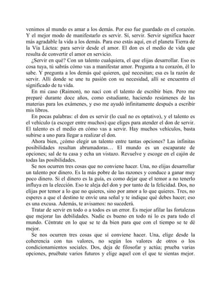venimos al mundo es amar a los demás. Por eso fue guardado en el corazón.
Y el mejor modo de manifestarlo es servir. Sí, servir. Servir significa hacer
más agradable la vida a los demás. Para eso estás aquí, en el planeta Tierra de
la Vía Láctea: para servir desde el amor. El don es el medio de vida que
resulta de convertir el amor en servicio.
¿Servir en qué? Con un talento cualquiera, el que elijas desarrollar. Eso es
cosa tuya, tú sabrás cómo vas a manifestar amor. Pregunta a tu corazón, él lo
sabe. Y pregunta a los demás qué quieren, qué necesitan; esa es la razón de
servir. Allí donde se une tu pasión con su necesidad, allí se encuentra el
significado de tu vida.
En mi caso (Raimon), no nací con el talento de escribir bien. Pero me
preparé durante doce años, como estudiante, haciendo resúmenes de las
materias para los exámenes, y eso me ayudó infinitamente después a escribir
mis libros.
En pocas palabras: el don es servir (lo cual no es optativo), y el talento es
el vehículo (a escoger entre muchos) que eliges para atender el don de servir.
El talento es el medio en cómo vas a servir. Hay muchos vehículos, basta
subirse a uno para llegar a realizar el don.
Ahora bien, ¿cómo elegir un talento entre tantas opciones? Las infinitas
posibilidades resultan abrumadoras… El mundo es un escaparate de
opciones; sal de tu casa y echa un vistazo. Revuelve y escoge en el cajón de
todas las posibilidades.
Se nos ocurren tres cosas que no conviene hacer. Una, no elijas desarrollar
un talento por dinero. Es la más pobre de las razones y conduce a ganar muy
poco dinero. Si el dinero es la guía, es como dejar que el temor a no tenerlo
influya en la elección. Eso te aleja del don y por tanto de la felicidad. Dos, no
elijas por temor a lo que no quieres, sino por amor a lo que quieres. Tres, no
esperes a que el destino te envíe una señal y te indique qué debes hacer; eso
es una excusa. Además, te avisamos: no sucederá.
Tratar de servir en todo o a todos es un error. Es mejor afilar las fortalezas
que mejorar las debilidades. Nadie es bueno en todo ni lo es para todo el
mundo. Céntrate en lo que se te da bien para que con el tiempo se te dé
mejor.
Se nos ocurren tres cosas que sí conviene hacer. Una, elige desde la
coherencia con tus valores, no según los valores de otros o los
condicionamientos sociales. Dos, deja de filosofar y actúa; prueba varias
opciones, pruébate varios futuros y elige aquel con el que te sientas mejor.
 