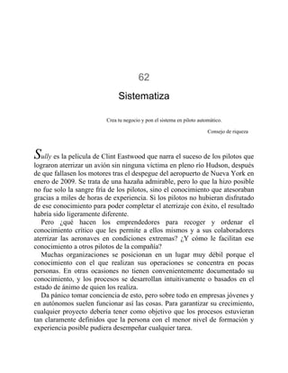62
Sistematiza
Crea tu negocio y pon el sistema en piloto automático.
Consejo de riqueza
Sully es la película de Clint Eastwood que narra el suceso de los pilotos que
lograron aterrizar un avión sin ninguna víctima en pleno río Hudson, después
de que fallasen los motores tras el despegue del aeropuerto de Nueva York en
enero de 2009. Se trata de una hazaña admirable, pero lo que la hizo posible
no fue solo la sangre fría de los pilotos, sino el conocimiento que atesoraban
gracias a miles de horas de experiencia. Si los pilotos no hubieran disfrutado
de ese conocimiento para poder completar el aterrizaje con éxito, el resultado
habría sido ligeramente diferente.
Pero ¿qué hacen los emprendedores para recoger y ordenar el
conocimiento crítico que les permite a ellos mismos y a sus colaboradores
aterrizar las aeronaves en condiciones extremas? ¿Y cómo le facilitan ese
conocimiento a otros pilotos de la compañía?
Muchas organizaciones se posicionan en un lugar muy débil porque el
conocimiento con el que realizan sus operaciones se concentra en pocas
personas. En otras ocasiones no tienen convenientemente documentado su
conocimiento, y los procesos se desarrollan intuitivamente o basados en el
estado de ánimo de quien los realiza.
Da pánico tomar conciencia de esto, pero sobre todo en empresas jóvenes y
en autónomos suelen funcionar así las cosas. Para garantizar su crecimiento,
cualquier proyecto debería tener como objetivo que los procesos estuvieran
tan claramente definidos que la persona con el menor nivel de formación y
experiencia posible pudiera desempeñar cualquier tarea.
 