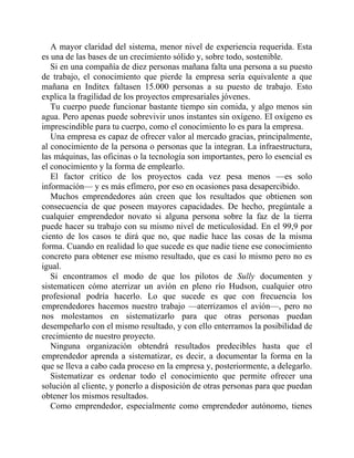 A mayor claridad del sistema, menor nivel de experiencia requerida. Esta
es una de las bases de un crecimiento sólido y, sobre todo, sostenible.
Si en una compañía de diez personas mañana falta una persona a su puesto
de trabajo, el conocimiento que pierde la empresa sería equivalente a que
mañana en Inditex faltasen 15.000 personas a su puesto de trabajo. Esto
explica la fragilidad de los proyectos empresariales jóvenes.
Tu cuerpo puede funcionar bastante tiempo sin comida, y algo menos sin
agua. Pero apenas puede sobrevivir unos instantes sin oxígeno. El oxígeno es
imprescindible para tu cuerpo, como el conocimiento lo es para la empresa.
Una empresa es capaz de ofrecer valor al mercado gracias, principalmente,
al conocimiento de la persona o personas que la integran. La infraestructura,
las máquinas, las oficinas o la tecnología son importantes, pero lo esencial es
el conocimiento y la forma de emplearlo.
El factor crítico de los proyectos cada vez pesa menos —es solo
información— y es más efímero, por eso en ocasiones pasa desapercibido.
Muchos emprendedores aún creen que los resultados que obtienen son
consecuencia de que poseen mayores capacidades. De hecho, pregúntale a
cualquier emprendedor novato si alguna persona sobre la faz de la tierra
puede hacer su trabajo con su mismo nivel de meticulosidad. En el 99,9 por
ciento de los casos te dirá que no, que nadie hace las cosas de la misma
forma. Cuando en realidad lo que sucede es que nadie tiene ese conocimiento
concreto para obtener ese mismo resultado, que es casi lo mismo pero no es
igual.
Si encontramos el modo de que los pilotos de Sully documenten y
sistematicen cómo aterrizar un avión en pleno río Hudson, cualquier otro
profesional podría hacerlo. Lo que sucede es que con frecuencia los
emprendedores hacemos nuestro trabajo —aterrizamos el avión—, pero no
nos molestamos en sistematizarlo para que otras personas puedan
desempeñarlo con el mismo resultado, y con ello enterramos la posibilidad de
crecimiento de nuestro proyecto.
Ninguna organización obtendrá resultados predecibles hasta que el
emprendedor aprenda a sistematizar, es decir, a documentar la forma en la
que se lleva a cabo cada proceso en la empresa y, posteriormente, a delegarlo.
Sistematizar es ordenar todo el conocimiento que permite ofrecer una
solución al cliente, y ponerlo a disposición de otras personas para que puedan
obtener los mismos resultados.
Como emprendedor, especialmente como emprendedor autónomo, tienes
 