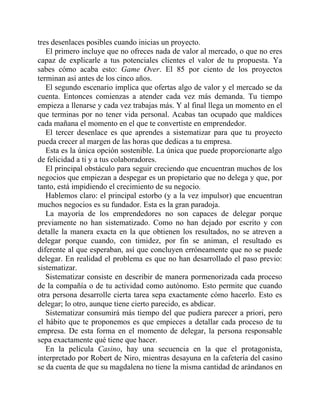 tres desenlaces posibles cuando inicias un proyecto.
El primero incluye que no ofreces nada de valor al mercado, o que no eres
capaz de explicarle a tus potenciales clientes el valor de tu propuesta. Ya
sabes cómo acaba esto: Game Over. El 85 por ciento de los proyectos
terminan así antes de los cinco años.
El segundo escenario implica que ofertas algo de valor y el mercado se da
cuenta. Entonces comienzas a atender cada vez más demanda. Tu tiempo
empieza a llenarse y cada vez trabajas más. Y al final llega un momento en el
que terminas por no tener vida personal. Acabas tan ocupado que maldices
cada mañana el momento en el que te convertiste en emprendedor.
El tercer desenlace es que aprendes a sistematizar para que tu proyecto
pueda crecer al margen de las horas que dedicas a tu empresa.
Esta es la única opción sostenible. La única que puede proporcionarte algo
de felicidad a ti y a tus colaboradores.
El principal obstáculo para seguir creciendo que encuentran muchos de los
negocios que empiezan a despegar es un propietario que no delega y que, por
tanto, está impidiendo el crecimiento de su negocio.
Hablemos claro: el principal estorbo (y a la vez impulsor) que encuentran
muchos negocios es su fundador. Esta es la gran paradoja.
La mayoría de los emprendedores no son capaces de delegar porque
previamente no han sistematizado. Como no han dejado por escrito y con
detalle la manera exacta en la que obtienen los resultados, no se atreven a
delegar porque cuando, con timidez, por fin se animan, el resultado es
diferente al que esperaban, así que concluyen erróneamente que no se puede
delegar. En realidad el problema es que no han desarrollado el paso previo:
sistematizar.
Sistematizar consiste en describir de manera pormenorizada cada proceso
de la compañía o de tu actividad como autónomo. Esto permite que cuando
otra persona desarrolle cierta tarea sepa exactamente cómo hacerlo. Esto es
delegar; lo otro, aunque tiene cierto parecido, es abdicar.
Sistematizar consumirá más tiempo del que pudiera parecer a priori, pero
el hábito que te proponemos es que empieces a detallar cada proceso de tu
empresa. De esta forma en el momento de delegar, la persona responsable
sepa exactamente qué tiene que hacer.
En la película Casino, hay una secuencia en la que el protagonista,
interpretado por Robert de Niro, mientras desayuna en la cafetería del casino
se da cuenta de que su magdalena no tiene la misma cantidad de arándanos en
 