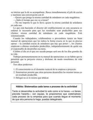su interior que la de su acompañante. Busca inmediatamente al jefe de cocina
y mantiene una conversación con él:
—Quiero que ponga la misma cantidad de arándanos en cada magdalena.
—¿Sabe el tiempo que eso va a tomar?
—No me importa lo que le lleve; quiero la misma cantidad de arándanos
en cada una.
Lo que está haciendo el director del establecimiento en esta secuencia es
ordenar lo necesario para que los resultados sean predecibles para sus
clientes: misma cantidad de arándanos en cada magdalena. Está
sistematizando.
Cuando los trabajadores, colaboradores o proveedores tienen un buen
manual de operaciones que les indica la forma exacta en la que es preciso
operar —la cantidad exacta de arándanos que hay que poner—, los clientes
empiezan a obtener resultados predecibles, independientemente de quién sea
el responsable de desarrollar esa tarea.
Celebra el día en el que eso suceda porque será uno de los días grandes de
tu vida.
Trabajar permanentemente en tu manual de operaciones es un hábito que te
permitirá que tu proyecto crezca y disfrutar, de modo simultáneo, de vida
personal.
Tres ideas poderosas:
1. El conocimiento es el elemento esencial de tu empresa o proyecto.
2. Sistematizar permite que otras personas desarrollen las mismas tareas con
un resultado predecible.
3. Delegar no es lo mismo que abdicar.
Hábito: Sistematiza cada tarea o proceso de tu actividad
Tanto si desarrollas tu actividad tú solo como si lo haces —o tienes
previsto hacerlo— con equipo, te proponemos que sistematices
cada proceso de tu empresa para que cuando llegue el momento
de que otra persona lo haga, puedas delegárselo.
 