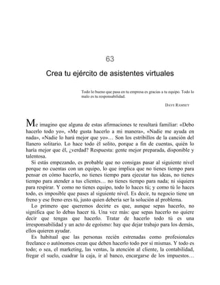 63
Crea tu ejército de asistentes virtuales
Todo lo bueno que pasa en tu empresa es gracias a tu equipo. Todo lo
malo es tu responsabilidad.
DAVE RAMSEY
Me imagino que alguna de estas afirmaciones te resultará familiar: «Debo
hacerlo todo yo», «Me gusta hacerlo a mi manera», «Nadie me ayuda en
nada», «Nadie lo hará mejor que yo»… Son los estribillos de la canción del
llanero solitario. Lo hace todo él solito, porque a fin de cuentas, quién lo
haría mejor que él, ¿verdad? Respuesta: gente mejor preparada, disponible y
talentosa.
Si estás empezando, es probable que no consigas pasar al siguiente nivel
porque no cuentas con un equipo, lo que implica que no tienes tiempo para
pensar en cómo hacerlo, no tienes tiempo para ejecutar tus ideas, no tienes
tiempo para atender a tus clientes… no tienes tiempo para nada; ni siquiera
para respirar. Y como no tienes equipo, todo lo haces tú; y como tú lo haces
todo, es imposible que pases al siguiente nivel. Es decir, tu negocio tiene un
freno y ese freno eres tú, justo quien debería ser la solución al problema.
Lo primero que queremos decirte es que, aunque sepas hacerlo, no
significa que lo debas hacer tú. Una vez más: que sepas hacerlo no quiere
decir que tengas que hacerlo. Tratar de hacerlo todo tú es una
irresponsabilidad y un acto de egoísmo: hay que dejar trabajo para los demás,
ellos quieren ayudar.
Es habitual que las personas recién estrenadas como profesionales
freelance o autónomos crean que deben hacerlo todo por sí mismas. Y todo es
todo; o sea, el marketing, las ventas, la atención al cliente, la contabilidad,
fregar el suelo, cuadrar la caja, ir al banco, encargarse de los impuestos…
 