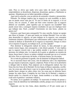 todo. Pero es obvio que nadie sirve para todo; de modo que muchos
emprendedores se desenfocan, dispersan, desaniman, agotan, y finalmente se
queman. Abandonan por no haber aprendido a delegar.
Aquí está la solución: crea un ejército de asistentes virtuales y presenciales.
Piénsalo. No delegar implica que tu negocio no será escalable; es decir,
que no puede crecer más que tú. Tú eres el límite de tu negocio; si tú no
creces, este no crecerá. Y sabes tan bien como nosotros que tu negocio
debería ser escalable. ¿Qué significa que un negocio sea escalable? Que
puede crecer más y conseguir mejores resultados sin que eso implique tener
que trabajar más. Fácil, ¿verdad? Crecimiento sin más horas. ¿Quién no
quiere eso?
Entonces ¿qué hacer para conseguirlo? Es muy sencillo, formar un equipo
que libere tu tiempo. ¿Y para qué usarás ese tiempo liberado? Una vez más,
para desarrollar tu negocio, no para trabajar en tu negocio; son conceptos
totalmente distintos. Quisiéramos que reflexionaras sobre cuánto tiempo a la
semana le dedicas al desarrollo de tu negocio (a mejorarlo). Porque tu único
rol es mejorar el negocio, no trabajar en él. ¿Lo has captado?
Para dominar la delegación radical de tareas, la idea principal es que
cuanto menos hagas, más conseguirás y más dinero ganarás. Y esto implica
que tu negocio crecerá más y que podrás atender a un mayor número de
personas sin trabajar más. La mayoría de la gente se adjudica un montón de
tareas, busca hacer y hacer; se matan a trabajar creyendo que ese es el secreto
del éxito. Pero se equivocan; de hecho, si hicieran menos, les iría mejor.
No se trata de gestionar la agenda, sino de dominar la delegación radical.
No es necesario hacer más cosas, sino de dedicarse solo a las importantes
(lo que mejora el proyecto, negocio, empresa). Poner el foco en lo prioritario
y delegar todo lo demás. Para empezar con la delegación radical, haz tres
listas (las tres listas de la libertad). En tres hojas en blanco separadas, escribe:
uno, las cosas que odias hacer o que no te gustan nada; dos, las cosas que no
puedes hacer, porque no sabes cómo; tres, las cosas que no deberías hacer,
aunque las sepas hacer. Completa las tres listas de la libertad y empieza a
buscar quién va a hacerlo en tu lugar. Anota nombres a su lado, asígnalas
(vale usar el genérico: «asistente virtual»).
No temas, no te quedarás sin trabajo. Te reservarás el trabajo de pensar y
crear. Trata de identificar tus habilidades estrella, porque son el corazón de tu
negocio.
Siguiendo con las tres listas, ahora identifica el 20 por ciento que sí
 
