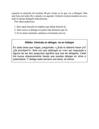 requiere tu atención (el restante 80 por ciento es lo que vas a delegar). Haz
una lista con todo ello y pásala a tu agenda. Céntrate exclusivamente en eso y
todo lo demás delégalo radicalmente.
Tres ideas poderosas:
1. Que sepas hacerlo no implica que debas hacerlo tú.
2. Solo creces si delegas en gente más talentosa que tú.
3. Si no tienes asistente, entonces el asistente eres tú.
Hábito: Céntrate en delegar, no en trabajar
En cada tarea que hagas, pregúntate: «¿Esto lo debería hacer yo?
¿Es prioritario?». Solo con que obtengas un «no» por respuesta a
alguna de las dos preguntas significa que has de delegarlo. Cada
día busca obsesivamente tareas que puedas delegar en otros o
automatizar. Y delega cada semana una tarea, al menos.
 